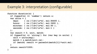 Example 3: interpretation (configurable)
function duration(s) {
if (typeof(s) == 'number') return s;
var units = {
days: { rx:/(d+)s*d/, mul:86400 },
hours: { rx:/(d+)s*h/, mul:3600 },
minutes: { rx:/(d+)s*m/, mul:60 },
seconds: { rx:/(d+)s*s/, mul:1 }
};
var result = 0, unit, match;
if (typeof(s) == 'string') for (var key in units) {
unit = units[key];
match = s.match(unit.rx);
if (match) result += parseInt(match[1])*unit.mul;
}
return result*1000;
}
 