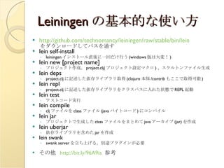 Leiningen の基本的な使い方 http://github.com/technomancy/leiningen/raw/stable/bin/lein をダウンロードしてパスを通す lein self-install leiningen インストール直後に一回だけ行う (windows 版は大変！ ) lein new [project name] プロジェクト作成。 project.clj( プロジェクト設定マクロ ) 、スケルトンファイル生成 lein deps project.clj に記述した依存ライブラリ取得 (clojure 本体 /contrib もここで取得可能 ) lein repl project.clj に記述した依存ライブラリをクラスパスに入れた状態で REPL 起動 lein test テストコード実行 lein compile clj ファイルを class ファイル (java バイトコード ) にコンパイル lein jar プロジェクトで生成した class ファイルをまとめて java アーカイブ (jar) を作成 lein uberjar 依存ライブラリを含めた jar を作成 lein swank swank server を立ち上げる。別途プラグインが必要 その他  http://bit.ly/96A9ia   参考 