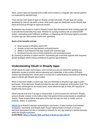 Store, custom apps are typically built to fulfill niche functions or integrate with internal systems
not supported by standard tools.
There are two main types of apps on Shopify: private and public. Private apps are usually
developed for internal use within a store, while public apps are distributed via the Shopify App
Store and must go through an approval process.
Businesses may choose to invest in Shopify Custom App Development when existing apps fail
to provide the functionality they need. Whether it's syncing inventory with an external ERP
system, automating order fulfillment workflows, or integrating with third-party logistics providers,
a custom app can offer precise control over operations.
Some of the benefits include:
●​ Direct access to Shopify’s Admin API
●​ Greater control over app behavior and performance
●​ Ability to build features that align exactly with business logic
●​ Enhanced security due to limited distribution and controlled access
By choosing to develop a custom solution, businesses gain a tool that supports their long-term
growth strategies without being constrained by generic app limitations.
Understanding OAuth in Shopify Apps
OAuth stands for Open Authorization, and it serves as a secure method for granting one
application access to another without exposing user credentials. In the context of Shopify
Custom App Development, OAuth plays a crucial role in authenticating merchants and allowing
apps to interact with Shopify stores safely.
When a merchant installs a custom app, they are redirected to Shopify’s login page to grant
permission. Once approved, Shopify provides the app with a temporary authorization code. This
code is then exchanged for an access token, which allows the app to make API requests on
behalf of the store owner.
OAuth ensures that even if an app is compromised, it cannot access the merchant’s Shopify
account directly. Instead, it only holds a token that grants limited access based on predefined
scopes. These scopes define what parts of the store the app can read or modify, such as
products, orders, or customers.
OAuth 2.0 is Shopify's standard authentication mechanism. It helps maintain trust between
developers, merchants, and Shopify itself. Proper implementation of OAuth is not just a
technical requirement but also a compliance necessity for any app seeking to operate securely
within the Shopify ecosystem.
ALSO READ: What is Shopify SDK and How to Build an App with It?
 