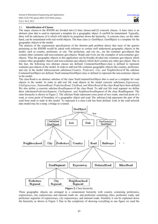 Journal of Information Engineering and Applications www.iiste.org
ISSN 2224-5782 (print) ISSN 2225-0506 (online)
Vol.3, No.9, 2013
43
3.1. Identification of Classes
The major classes in the RNDM are divided into (1) base classes and (2) concrete classes. A base class is an
abstract class that is used to represent a template for a geographic object. It canNOt be instantiated. Typically,
there will be subclasses of it which will inherit its properties down the hierarchy. A concrete class, on the other
hand, can be instantiated with real world objects. The base class is: GeoObject. GeoObjects is a template for the
geographic objects in the model.
The analysis of the requirement specifications of the shortest path problem shows that most of the queries
pertaining to the RNDM would be asked with reference to certain well understood geographic objects in the
model, such as country, prefecture, or city. The prefecture, and city etc., are the container geo-objects that
contain other container and non-container geo-objects. Roads and rivers are the examples of non-container geo-
objects. Thus the geographic objects in this application can be broadly divided into container geo-objects which
contain other geographic objects and non-container geo-objects which don't contain any other geo-object. Due to
this fact, the following two abstract classes are defined; ContainerGeoObject class is defined to represent
container geo-objects in the model. In order to add real life container geographic objects like country, prefecture,
and city in the model |mboxconcrete subclasses Country, Prefecture, City, and Neighborhood of the subclass
ContainerGeoObject are defined. NonContainerGeoObject class is defined to represent the non-container objects
in the model.
The class Road is an abstract subclass of the class NonContainerGeoObject that is used as a template for road
objects in the model. In order to add real life road objects in the model concrete subclasses, Expressway,
CityExpressway, NationalRoad, PrefectureRoad, CityRoad, and MinorRoad of the class Road have been defined.
We also define a concrete subclass RoadSegment of the class Road. To add real life road segment we define
three subclassesPrefectureSegment, CitySegment, and NeighbourhoodSegment of the class RoadSegment. The
class hierarchy is shown in Figure 2. The subclass Node represents cross point of two roads, start/end point of a
road, or cross point of boundary of a geographic object and road. The subclass Link represents the part of the
road from node to node in this model. To represent it a class Link has been defined. Link in the road network
data model may be a ramp, a bridge or a tunnel.
Figure 2: Class hierarchy
These geographic objects are arranged in a containment hierarchy with country containing prefectures,
expressways, city expressways and national roads etc. and prefecture containing cities, prefecture roads, and
prefecture segments of expressways, city expressways, and national roads. Similarly it can be explained down
the hierarchy as shown in Figure 3. Due to the complexity of showing everything in one figure we used the
 
