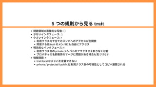 5 つの規則から見るtrait
問題領域の直接的な写像: ○
少ないインタフェース: △
小さいインタフェース: ☓
利用クラス内で全てのメンバへのアクセスが全開放
同居する他trait のメンバにも自由にアクセス
明示的なインタフェース: ☓
利用クラス側のprivate メンバへのアクセスさえ断りなく可能
プロパティの名前衝突のマージに問題がある場合も気づけない
情報隠蔽: ☓
trait local なメンバを定義できない
private / protected / public は利用クラス側の可視性としてコピペ展開される
 