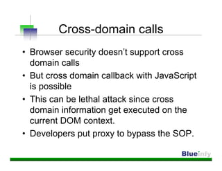 Cross-domain calls
• Browser security doesn’t support cross
  domain calls
• But cross domain callback with JavaScript
  is possible
• This can be lethal attack since cross
  domain information get executed on the
  current DOM context.
• Developers put proxy to bypass the SOP.
 