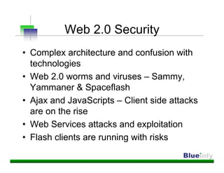 Web 2.0 Security
• Complex architecture and confusion with
  technologies
• Web 2.0 worms and viruses – Sammy,
  Yammaner & Spaceflash
• Ajax and JavaScripts – Client side attacks
  are on the rise
• Web Services attacks and exploitation
• Flash clients are running with risks
 