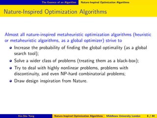 The Essence of an Algorithm Nature-Inspired Optimization Algorithms
Nature-Inspired Optimization Algorithms
Almost all nature-inspired metaheuristic optimization algorithms (heuristic
or metaheuristic algorithms, as a global optimizer) strive to
Increase the probability of ﬁnding the global optimality (as a global
search tool);
Solve a wider class of problems (treating them as a black-box);
Try to deal with highly nonlinear problems, problems with
discontinuity, and even NP-hard combinatorial problems;
Draw design inspiration from Nature.
Xin-She Yang Nature-Inspired Optimization Algorithms Middlesex University London 6 / 44
 