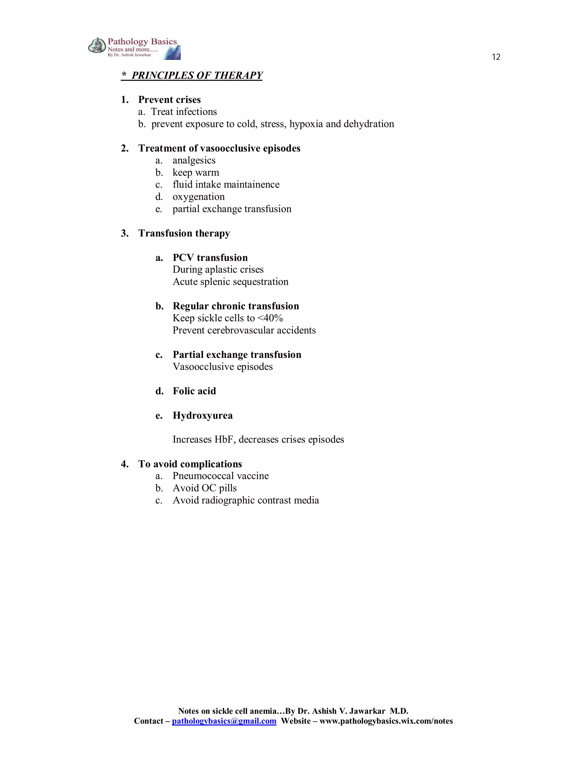 12

* PRINCIPLES OF THERAPY
1. Prevent crises
a. Treat infections
b. prevent exposure to cold, stress, hypoxia and dehydration
2. Treatment of vasoocclusive episodes
a. analgesics
b. keep warm
c. fluid intake maintainence
d. oxygenation
e. partial exchange transfusion
3. Transfusion therapy
a. PCV transfusion
During aplastic crises
Acute splenic sequestration
b. Regular chronic transfusion
Keep sickle cells to <40%
Prevent cerebrovascular accidents
c. Partial exchange transfusion
Vasoocclusive episodes
d. Folic acid
e. Hydroxyurea
Increases HbF, decreases crises episodes
4. To avoid complications
a. Pneumococcal vaccine
b. Avoid OC pills
c. Avoid radiographic contrast media

Notes on sickle cell anemia…By Dr. Ashish V. Jawarkar M.D.
Contact – pathologybasics@gmail.com Website – www.pathologybasics.wix.com/notes

 