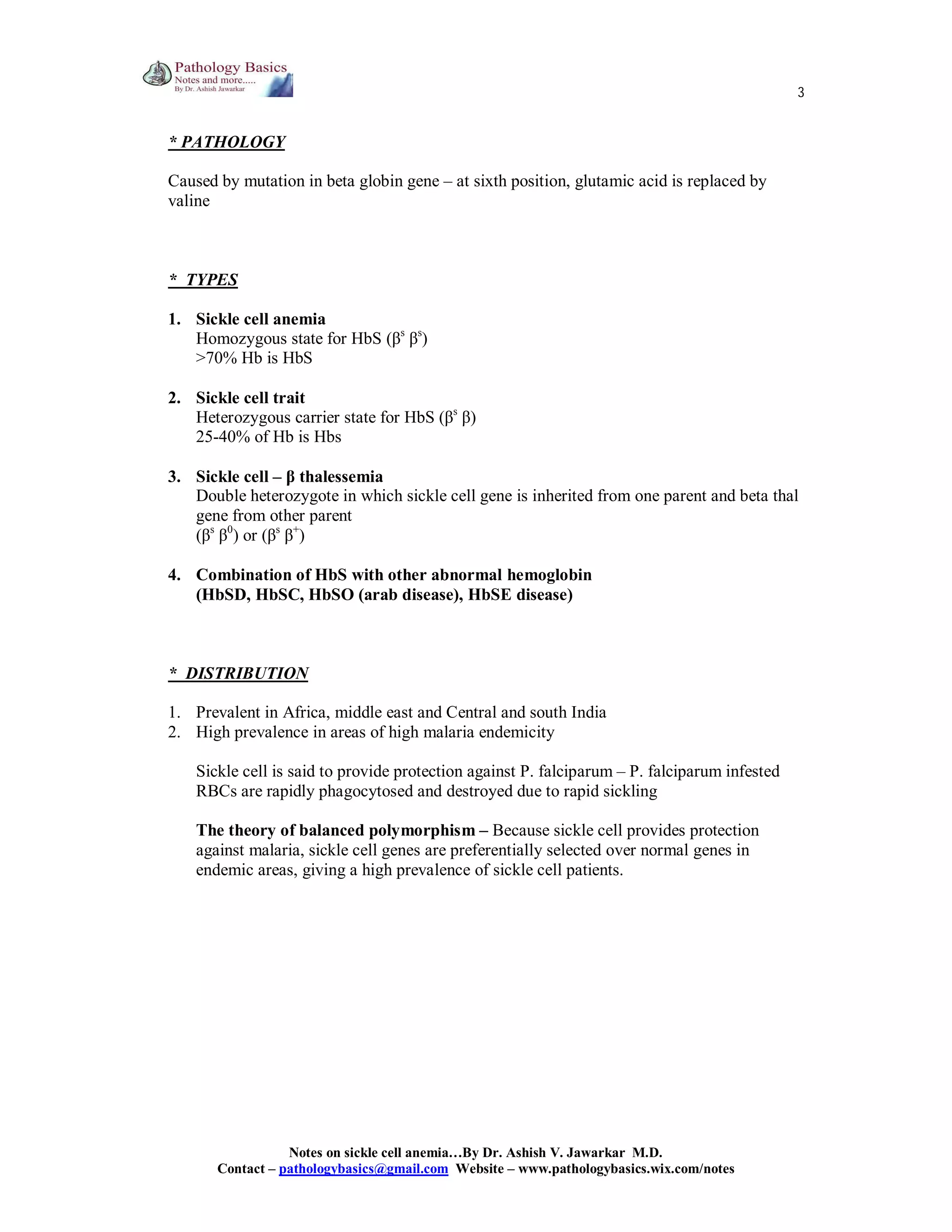 3

* PATHOLOGY
Caused by mutation in beta globin gene – at sixth position, glutamic acid is replaced by
valine

* TYPES
1. Sickle cell anemia
Homozygous state for HbS (βs βs)
>70% Hb is HbS
2. Sickle cell trait
Heterozygous carrier state for HbS (βs β)
25-40% of Hb is Hbs
3. Sickle cell – β thalessemia
Double heterozygote in which sickle cell gene is inherited from one parent and beta thal
gene from other parent
(βs β0) or (βs β+)
4. Combination of HbS with other abnormal hemoglobin
(HbSD, HbSC, HbSO (arab disease), HbSE disease)

* DISTRIBUTION
1. Prevalent in Africa, middle east and Central and south India
2. High prevalence in areas of high malaria endemicity
Sickle cell is said to provide protection against P. falciparum – P. falciparum infested
RBCs are rapidly phagocytosed and destroyed due to rapid sickling
The theory of balanced polymorphism – Because sickle cell provides protection
against malaria, sickle cell genes are preferentially selected over normal genes in
endemic areas, giving a high prevalence of sickle cell patients.

Notes on sickle cell anemia…By Dr. Ashish V. Jawarkar M.D.
Contact – pathologybasics@gmail.com Website – www.pathologybasics.wix.com/notes

 
