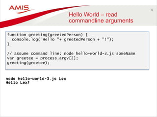 14
Hello World – read
commandline arguments
function greeting(greetedPerson) {
console.log("Hello "+ greetedPerson + "!");
}
// assume command line: node hello-world-3.js someName
var greetee = process.argv[2];
greeting(greetee);
 