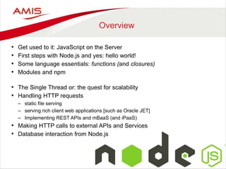 Overview
• Get used to it: JavaScript on the Server
• First steps with Node.js and yes: hello world!
• Some language essentials: functions (and closures)
• Modules and npm
• The Single Thread or: the quest for scalability
• Handling HTTP requests
– static file serving
– serving rich client web applications [such as Oracle JET]
– Implementing REST APIs and mBaaS (and iPaaS)
• Making HTTP calls to external APIs and Services
• Database interaction from Node.js
 