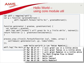 21
Hello World –
using core module util
var util = require('util');
var g = function (greetedPerson) {
util.log(util.format('Hello %s!', greetedPerson));
}
function getGreeter ( greetee, greetFunction) {
var toGreet = greetee;
util.log( util.format('I will greet %s in a little while', toGreet));
return function () { greetFunction(toGreet)};
}
process.argv.slice(2).forEach(function (val, index, array) {
setTimeout( getGreeter(val, g), index*1500);
});
util.log('The Main Program Flow is Done!');
 