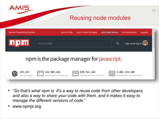 23
Reusing node modules
• “So that's what npm is. It's a way to reuse code from other developers,
and also a way to share your code with them, and it makes it easy to
manage the different versions of code.”
• www.npmjs.org
 