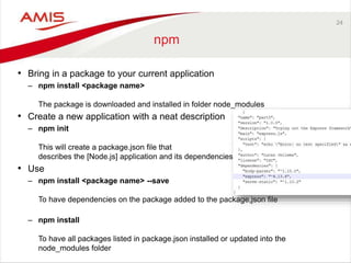 24
npm
• Bring in a package to your current application
– npm install <package name>
The package is downloaded and installed in folder node_modules
• Create a new application with a neat description
– npm init
This will create a package.json file that
describes the [Node.js] application and its dependencies
• Use
– npm install <package name> --save
To have dependencies on the package added to the package,json file
– npm install
To have all packages listed in package.json installed or updated into the
node_modules folder
 