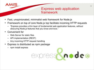 32
Express web application
framework
• Fast, unopinionated, minimalist web framework for Node.js
• Framework on top of core Node.js top facilitate incoming HTTP requests
– “Express provides a thin layer of fundamental web application features, without
obscuring Node.js features that you know and love.”
• Convenient for
– Web Server for static files
– API implementation (REST)
– Any incoming HTTP request handling
• Express is distributed as npm package
– npm install express
 