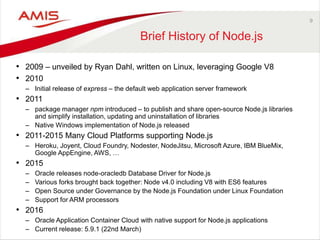 9
Brief History of Node.js
• 2009 – unveiled by Ryan Dahl, written on Linux, leveraging Google V8
• 2010
– Initial release of express – the default web application server framework
• 2011
– package manager npm introduced – to publish and share open-source Node.js libraries
and simplify installation, updating and uninstallation of libraries
– Native Windows implementation of Node.js released
• 2011-2015 Many Cloud Platforms supporting Node.js
– Heroku, Joyent, Cloud Foundry, Nodester, NodeJitsu, Microsoft Azure, IBM BlueMix,
Google AppEngine, AWS, …
• 2015
– Oracle releases node-oracledb Database Driver for Node.js
– Various forks brought back together: Node v4.0 including V8 with ES6 features
– Open Source under Governance by the Node.js Foundation under Linux Foundation
– Support for ARM processors
• 2016
– Oracle Application Container Cloud with native support for Node.js applications
– Current release: 5.9.1 (22nd March)
 