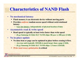 Characteristics of NAND Flash
• No mechanical latency
      Flash memory is an electronic device without moving parts
      Provides uniform random access speed without seek/rotational
      latency
        • Very low latency, independently of physical location of data
• Asymmetric read & write speed
      Read speed is typically at least twice faster than write speed
        • (E.g.) Samsung 16 Gbits SLC NAND chips: 80 µsec vs 200 µsec (2 KB)
• No in-place update
      No data item or page can be updated in place before erasing it first.
        • An erase unit (typically 128 KB) is much larger than a page (2 KB).
        • (E.g.) Samsung 16 Gbits SLC NAND chips: 1.5 msec (128 KB)
      Write (and erase) optimization is critical


 COMPUTER SCIENCE DEPARTMENT                        ACM SIGMOD, Vancouver Canada, June 2008 -9-
 