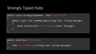 Strongly Typed Hubs
public class StronglyTypedHub : Hub<IChatClient>
{
public async Task SendMessage(string user, string message)
{
await Clients.All.ReceiveMessage(user, message);
}
}
public interface IChatClient
{
Task ReceiveMessage(string user, string message);
}
 