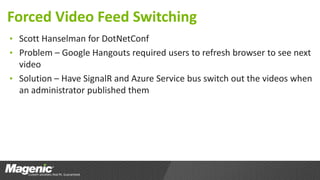 Forced Video Feed Switching
• Scott Hanselman for DotNetConf
• Problem – Google Hangouts required users to refresh browser to see next
video
• Solution – Have SignalR and Azure Service bus switch out the videos when
an administrator published them
 