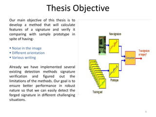 Thesis Objective
Our main objective of this thesis is to
develop a method that will calculate
features of a signature and verify it
comparing with sample prototype in
spite of having-
 Noise in the image
 Different orientation
 Various writing
Already we have implemented several
existing detection methods signature
verification and figured out the
limitations of the methods. Our goal is to
ensure better performance in robust
nature so that we can easily detect the
forged signature in different challenging
situations.
6
 