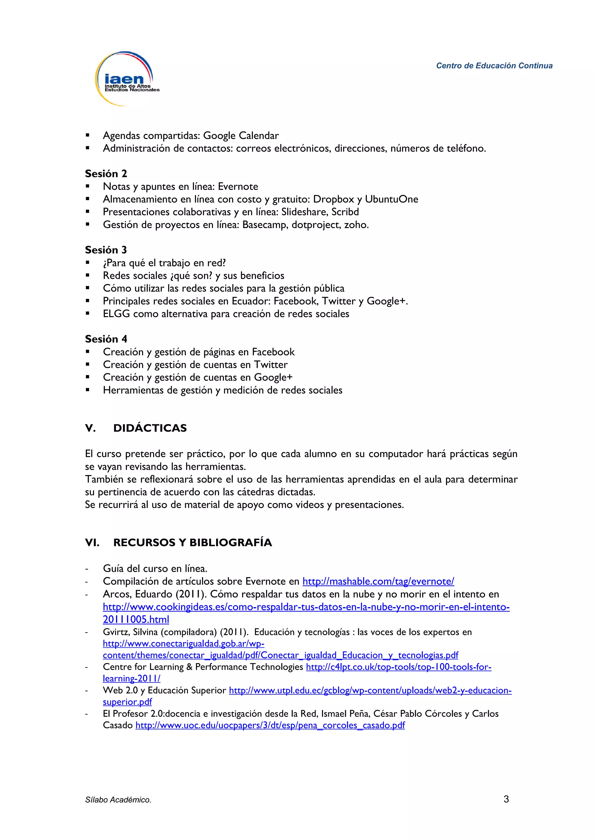 Centro de Educación Continua




     Agendas compartidas: Google Calendar
     Administración de contactos: correos electrónicos, direcciones, números de teléfono.

Sesión 2
 Notas y apuntes en línea: Evernote
 Almacenamiento en línea con costo y gratuito: Dropbox y UbuntuOne
 Presentaciones colaborativas y en línea: Slideshare, Scribd
 Gestión de proyectos en línea: Basecamp, dotproject, zoho.

Sesión 3
 ¿Para qué el trabajo en red?
 Redes sociales ¿qué son? y sus beneficios
 Cómo utilizar las redes sociales para la gestión pública
 Principales redes sociales en Ecuador: Facebook, Twitter y Google+.
 ELGG como alternativa para creación de redes sociales

Sesión 4
 Creación y gestión de páginas en Facebook
 Creación y gestión de cuentas en Twitter
 Creación y gestión de cuentas en Google+
 Herramientas de gestión y medición de redes sociales


V.      DIDÁCTICAS

El curso pretende ser práctico, por lo que cada alumno en su computador hará prácticas según
se vayan revisando las herramientas.
También se reflexionará sobre el uso de las herramientas aprendidas en el aula para determinar
su pertinencia de acuerdo con las cátedras dictadas.
Se recurrirá al uso de material de apoyo como videos y presentaciones.


VI.     RECURSOS Y BIBLIOGRAFÍA

-     Guía del curso en línea.
-     Compilación de artículos sobre Evernote en http://mashable.com/tag/evernote/
-     Arcos, Eduardo (2011). Cómo respaldar tus datos en la nube y no morir en el intento en
      http://www.cookingideas.es/como-respaldar-tus-datos-en-la-nube-y-no-morir-en-el-intento-
      20111005.html
-     Gvirtz, Silvina (compiladora) (2011). Educación y tecnologías : las voces de los expertos en
      http://www.conectarigualdad.gob.ar/wp-
      content/themes/conectar_igualdad/pdf/Conectar_igualdad_Educacion_y_tecnologias.pdf
-     Centre for Learning & Performance Technologies http://c4lpt.co.uk/top-tools/top-100-tools-for-
      learning-2011/
-     Web 2.0 y Educación Superior http://www.utpl.edu.ec/gcblog/wp-content/uploads/web2-y-educacion-
      superior.pdf
-     El Profesor 2.0:docencia e investigación desde la Red, Ismael Peña, César Pablo Córcoles y Carlos
      Casado http://www.uoc.edu/uocpapers/3/dt/esp/pena_corcoles_casado.pdf




Sílabo Académico.                                                                                    3
 
