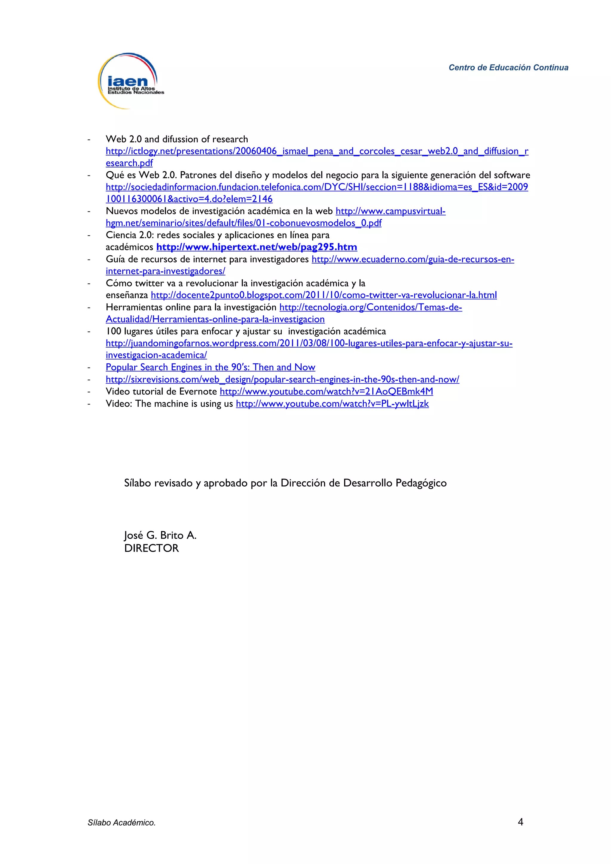 Centro de Educación Continua




-   Web 2.0 and difussion of research
    http://ictlogy.net/presentations/20060406_ismael_pena_and_corcoles_cesar_web2.0_and_diffusion_r
    esearch.pdf
-   Qué es Web 2.0. Patrones del diseño y modelos del negocio para la siguiente generación del software
    http://sociedadinformacion.fundacion.telefonica.com/DYC/SHI/seccion=1188&idioma=es_ES&id=2009
    100116300061&activo=4.do?elem=2146
-   Nuevos modelos de investigación académica en la web http://www.campusvirtual-
    hgm.net/seminario/sites/default/files/01-cobonuevosmodelos_0.pdf
-   Ciencia 2.0: redes sociales y aplicaciones en línea para
    académicos http://www.hipertext.net/web/pag295.htm
-   Guía de recursos de internet para investigadores http://www.ecuaderno.com/guia-de-recursos-en-
    internet-para-investigadores/
-   Cómo twitter va a revolucionar la investigación académica y la
    enseñanza http://docente2punto0.blogspot.com/2011/10/como-twitter-va-revolucionar-la.html
-   Herramientas online para la investigación http://tecnologia.org/Contenidos/Temas-de-
    Actualidad/Herramientas-online-para-la-investigacion
-   100 lugares útiles para enfocar y ajustar su investigación académica
    http://juandomingofarnos.wordpress.com/2011/03/08/100-lugares-utiles-para-enfocar-y-ajustar-su-
    investigacion-academica/
-   Popular Search Engines in the 90′s: Then and Now
-   http://sixrevisions.com/web_design/popular-search-engines-in-the-90s-then-and-now/
-   Video tutorial de Evernote http://www.youtube.com/watch?v=21AoQEBmk4M
-   Video: The machine is using us http://www.youtube.com/watch?v=PL-ywltLjzk




         Sílabo revisado y aprobado por la Dirección de Desarrollo Pedagógico



         José G. Brito A.
         DIRECTOR




Sílabo Académico.                                                                                   4
 