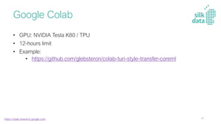 Google Colab
• GPU: NVIDIA Tesla K80 / TPU
• 12-hours limit
• Example:
• https://github.com/glebsteron/colab-turi-style-transfer-coreml
https://colab.research.google.com/ 97
 