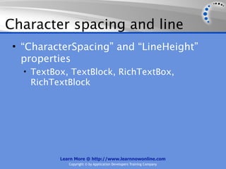 Character spacing and line
 • “CharacterSpacing” and “LineHeight”
   properties
   • TextBox, TextBlock, RichTextBox,
    RichTextBlock




           Learn More @ http://www.learnnowonline.com
              Copyright © by Application Developers Training Company
 