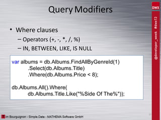 Query Modifiers
• Where clauses
– Operators (+, -, *, /, %)
– IN, BETWEEN, LIKE, IS NULL
var albums = db.Albums.FindAllByGenreId(1)
.Select(db.Albums.Title)
.Where(db.Albums.Price < 8);
db.Albums.All().Where(
db.Albums.Title.Like("%Side Of The%"));

37

 