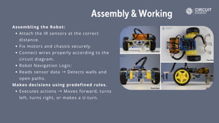 Assembly & Working
Assembling the Robot:
Attach the IR sensors at the correct
distance.
Fix motors and chassis securely.
Connect wires properly according to the
circuit diagram.
Robot Navigation Logic:
Reads sensor data → Detects walls and
open paths.
Makes decisions using predefined rules.
Executes actions → Moves forward, turns
left, turns right, or makes a U-turn.
 