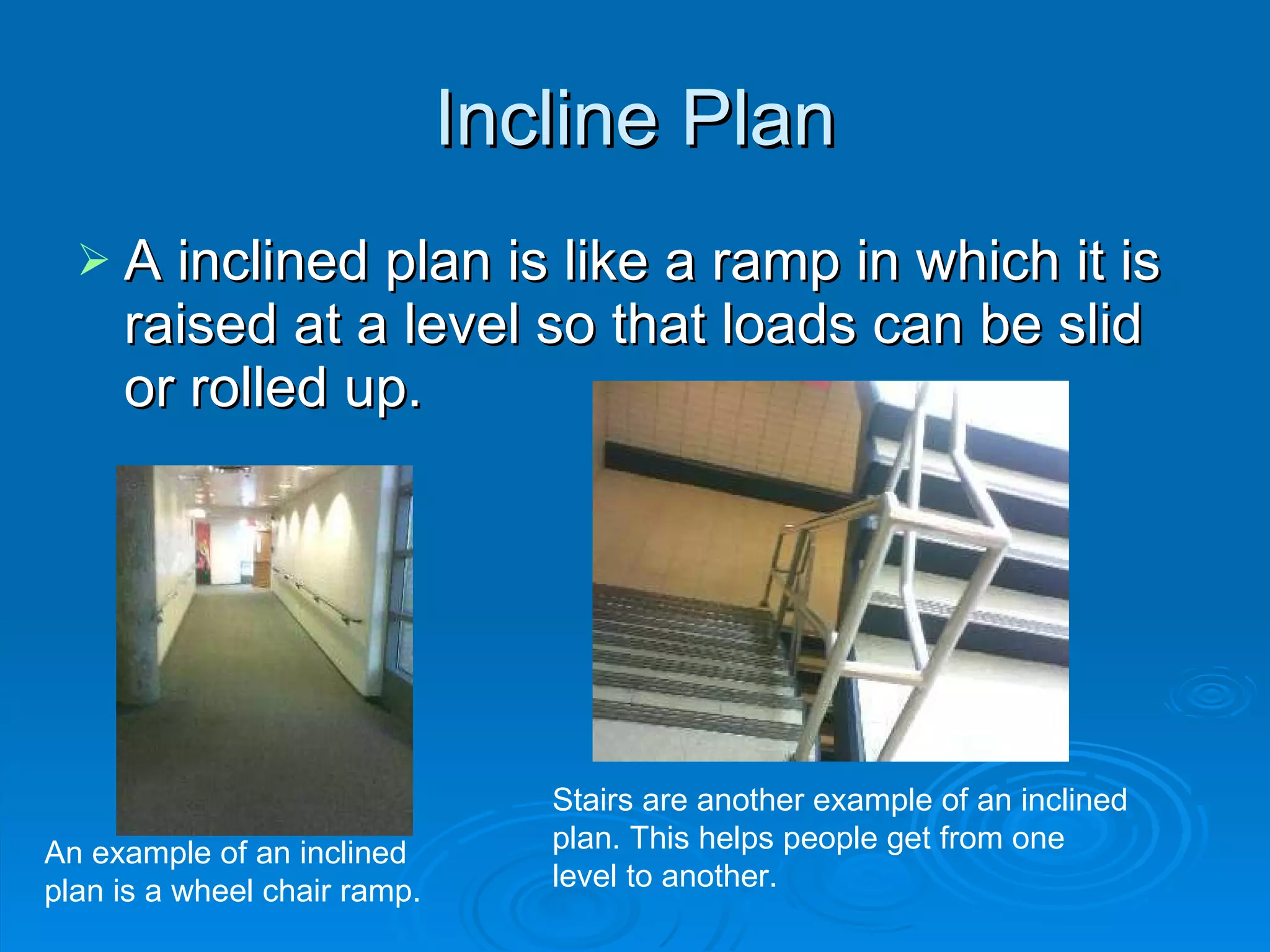 Incline Plan A inclined plan is like a ramp in which it is raised at a level so that loads can be slid or rolled up. An example of an inclined plan is a wheel chair ramp. Stairs are another example of an inclined plan. This helps people get from one level to another. 