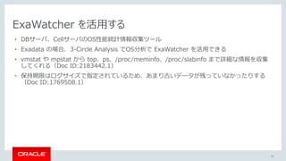 42
ExaWatcher を活用する
• DBサーバ、CellサーバのOS性能統計情報収集ツール
• Exadata の場合、3-Circle Analysis でOS分析で ExaWatcher を活用できる
• vmstat や mpstat から top、ps、/proc/meminfo、/proc/slabinfo まで詳細な情報を収集
してくれる（Doc ID:2183442.1）
• 保持期限はログサイズで指定されているため、あまり古いデータが残っていなかったりする
（Doc ID:1769508.1）
 
