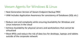 Veeam Agents for Windows & Linux
• Next Generation Version of Veeam Endpoint Backup FREE
• VAW Includes Application Awareness for consistency of Databases (SQL etc.)
• Reduce cost and complexity while ensuring Availability for Windows and
Linux instances in the cloud
• Achieve Availability for physical servers and workstations that cannot be
virtualized
• Meet RPOs and reduce the risk of data loss for desktops, laptops and tablets
outside of the corporate network
 