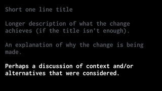 Short one line title
Longer description of what the change
achieves (if the title isn’t enough).
An explanation of why the change is being
made.
Perhaps a discussion of context and/or
alternatives that were considered.
 