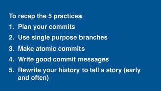 To recap the 5 practices
1. Plan your commits
2. Use single purpose branches
3. Make atomic commits
4. Write good commit messages
5. Rewrite your history to tell a story (early
and often)
 