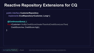 Unless otherwise indicated, these slides are © 2013 -2016 Piv otal Software, Inc. and licensed under a
Creative Commons Attribution-NonCommercial license: http://creativecommons.org/licenses/by-nc/3.0/
Reactive Repository Extensions for CQ
41
public interface CustomerRepository
implements CrudRepository<Customer, Long> {
@ContinuousQuery(..)
Flux<Customer> findByCreditScoreGreaterThanAndCreditScoreLessThan(
CreditScore low, CreditScore high);
}
 
