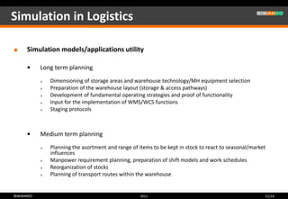 Simulation in Logistics

   Simulation models/applications utility

       Long term planning
           Dimensioning of storage areas and warehouse technology/MH equipment selection
           Preparation of the warehouse layout (storage & access pathways)
           Development of fundamental operating strategies and proof of functionality
           Input for the implementation of WMS/WCS functions
           Staging protocols



       Medium term planning
           Planning the asortment and range of items to be kept in stock to react to seasonal/market
            influences
           Manpower requirement planning, preparation of shift models and work schedules
           Reorganization of stocks
           Planning of transport routes within the warehouse


                                                 2011                                               21/24
 