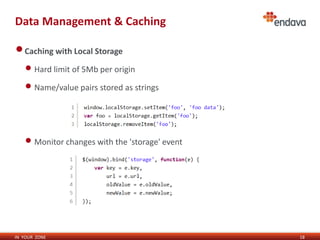Data Management & Caching 
IN YOUR ZONE 
18 
•Caching with Local Storage 
• Hard limit of 5Mb per origin 
• Name/value pairs stored as strings 
• Monitor changes with the 'storage' event 
 