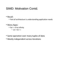SIMD: Motivation Contd.
• Recall:
• Part of architecture is understanding application needs
• Many Apps:
• for i = 0 to infinity
• a(i) = b(i) + c
• Same operation over many tuples of data
• Mostly independent across iterations
 