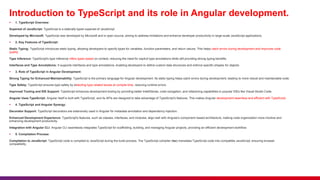 Introduction to TypeScript and its role in Angular development.
 1. TypeScript Overview:
Superset of JavaScript: TypeScript is a statically typed superset of JavaScript
Developed by Microsoft: TypeScript was developed by Microsoft and is open-source, aiming to address limitations and enhance developer productivity in large-scale JavaScript applications.
 2. Key Features of TypeScript:
Static Typing: TypeScript introduces static typing, allowing developers to specify types for variables, function parameters, and return values. This helps catch errors during development and improves code
quality.
Type Inference: TypeScript's type inference infers types based on context, reducing the need for explicit type annotations while still providing strong typing benefits.
Interfaces and Type Annotations: It supports interfaces and type annotations, enabling developers to define custom data structures and enforce specific shapes for objects.
 3. Role of TypeScript in Angular Development:
Strong Typing for Enhanced Maintainability: TypeScript is the primary language for Angular development. Its static typing helps catch errors during development, leading to more robust and maintainable code.
Type Safety: TypeScript ensures type safety by detecting type-related issues at compile time, reducing runtime errors.
Improved Tooling and IDE Support: TypeScript enhances development tooling by providing better IntelliSense, code navigation, and refactoring capabilities in popular IDEs like Visual Studio Code.
Angular Uses TypeScript: Angular itself is built with TypeScript, and its APIs are designed to take advantage of TypeScript's features. This makes Angular development seamless and efficient with TypeScript.
 4. TypeScript and Angular Synergy:
Decorator Support: TypeScript decorators are extensively used in Angular for metadata annotation and dependency injection.
Enhanced Development Experience: TypeScript's features, such as classes, interfaces, and modules, align well with Angular's component-based architecture, making code organization more intuitive and
enhancing development productivity.
Integration with Angular CLI: Angular CLI seamlessly integrates TypeScript for scaffolding, building, and managing Angular projects, providing an efficient development workflow.
 5. Compilation Process:
Compilation to JavaScript: TypeScript code is compiled to JavaScript during the build process. The TypeScript compiler (tsc) translates TypeScript code into compatible JavaScript, ensuring browser
compatibility.
 
