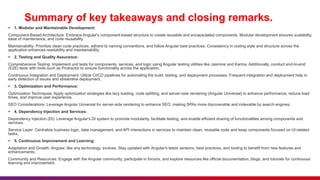 Summary of key takeaways and closing remarks.
 1. Modular and Maintainable Development:
Component-Based Architecture: Embrace Angular's component-based structure to create reusable and encapsulated components. Modular development ensures scalability,
ease of maintenance, and code reusability.
Maintainability: Prioritize clean code practices, adhere to naming conventions, and follow Angular best practices. Consistency in coding style and structure across the
application enhances readability and maintainability.
 2. Testing and Quality Assurance:
Comprehensive Testing: Implement unit tests for components, services, and logic using Angular testing utilities like Jasmine and Karma. Additionally, conduct end-to-end
(E2E) tests with tools such as Protractor to ensure functionality across the application.
Continuous Integration and Deployment: Utilize CI/CD pipelines for automating the build, testing, and deployment processes. Frequent integration and deployment help in
early detection of issues and streamline deployment.
 3. Optimization and Performance:
Optimization Techniques: Apply optimization strategies like lazy loading, code splitting, and server-side rendering (Angular Universal) to enhance performance, reduce load
times, and improve user experience.
SEO Considerations: Leverage Angular Universal for server-side rendering to enhance SEO, making SPAs more discoverable and indexable by search engines.
 4. Dependency Injection and Services:
Dependency Injection (DI): Leverage Angular's DI system to promote modularity, facilitate testing, and enable efficient sharing of functionalities among components and
services.
Service Layer: Centralize business logic, data management, and API interactions in services to maintain clean, reusable code and keep components focused on UI-related
tasks.
 5. Continuous Improvement and Learning:
Adaptation and Growth: Angular, like any technology, evolves. Stay updated with Angular's latest versions, best practices, and tooling to benefit from new features and
enhancements.
Community and Resources: Engage with the Angular community, participate in forums, and explore resources like official documentation, blogs, and tutorials for continuous
learning and improvement.
 