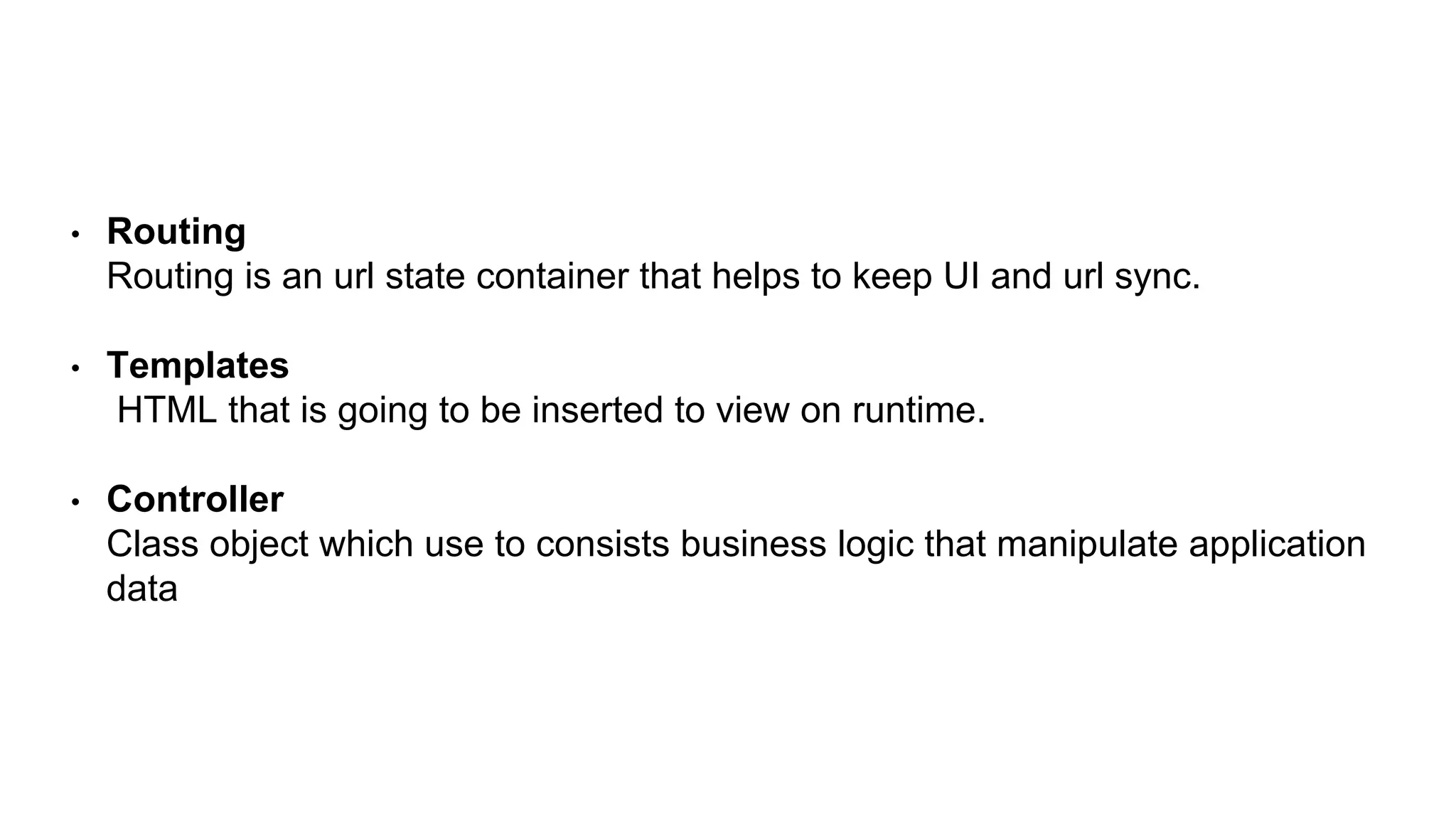 • Routing
Routing is an url state container that helps to keep UI and url sync.
• Templates
HTML that is going to be inserted to view on runtime.
• Controller
Class object which use to consists business logic that manipulate application
data
 