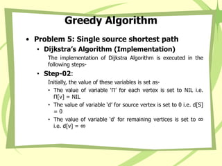 Greedy Algorithm
• Problem 5: Single source shortest path
• Dijkstra’s Algorithm (Implementation)
The implementation of Dijkstra Algorithm is executed in the
following steps-
• Step-02:
Initially, the value of these variables is set as-
• The value of variable ‘Π’ for each vertex is set to NIL i.e.
Π[v] = NIL
• The value of variable ‘d’ for source vertex is set to 0 i.e. d[S]
= 0
• The value of variable ‘d’ for remaining vertices is set to ∞
i.e. d[v] = ∞
 