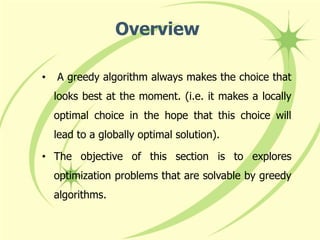 • A greedy algorithm always makes the choice that
looks best at the moment. (i.e. it makes a locally
optimal choice in the hope that this choice will
lead to a globally optimal solution).
• The objective of this section is to explores
optimization problems that are solvable by greedy
algorithms.
Overview
 