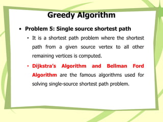 Greedy Algorithm
• Problem 5: Single source shortest path
• It is a shortest path problem where the shortest
path from a given source vertex to all other
remaining vertices is computed.
• Dijkstra’s Algorithm and Bellman Ford
Algorithm are the famous algorithms used for
solving single-source shortest path problem.
 