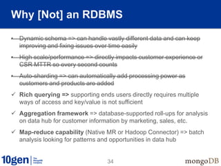 34
Why [Not] an RDBMS
• Dynamic schema => can handle vastly different data and can keep
improving and fixing issues over time easily
• High scale/performance => directly impacts customer experience or
CSR MTTR so every second counts
• Auto-sharding => can automatically add processing power as
customers and products are added
 Rich querying => supporting ends users directly requires multiple
ways of access and key/value is not sufficient
 Aggregation framework => database-supported roll-ups for analysis
on data hub for customer information by marketing, sales, etc.
 Map-reduce capability (Native MR or Hadoop Connector) => batch
analysis looking for patterns and opportunities in data hub
 