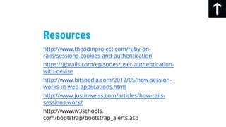 Resources
http://www.theodinproject.com/ruby-on-
rails/sessions-cookies-and-authentication
https://gorails.com/episodes/user-authentication-
with-devise
http://www.bitspedia.com/2012/05/how-session-
works-in-web-applications.html
http://www.justinweiss.com/articles/how-rails-
sessions-work/
http://www.w3schools.
com/bootstrap/bootstrap_alerts.asp
 