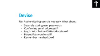 No. Authenticating users is not easy. What about:
- Securely storing user passwords
- Confirming email addresses?
- Log in With Twitter/GitHub/Facebook?
- Forgot Password email?
- Remember me checkbox?
Devise
 