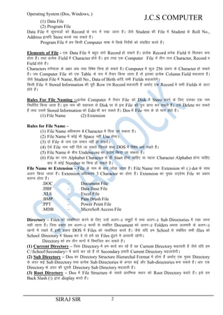 Operating System (Dos, Windows, )

J.C.S COMPUTER

(1) Data File
(2) Program File
Data File esa lwpukvksa dks Record ds :i esa j[kk tkrk gSaA tSls Student dh File esa Student ds Roll No.,
Address bR;fn Store djds j[k ldrs gSaA
Program File esa ge fdlh Computer Hkk"kk esa fy[ks funsZ’kksa dks laxzfgr djrs gSaA
Elements of File - ,d Data File esa cgqr lkjs Record gks ldrs gSaA izR;sd Record vusd Field ls feydj cuk
gksrk gSaA rFkk izR;sd Field esa Character gksrs gSaA bl rjg ,d Computer File esa rhu rRo Character, Record o
Field gksrs gSaA
Characters o.kZekyk ds v{kj vad rFkk fo’ks"k fpUg gks ldrs gSaA Computer esa dqy 256 izdkj ds Character gks ldrs
gSaA tc Computer File dks ,d Table ds :i esa rS;kj fd;k tkrk gSa rks bldk izR;sd Column Field dgykrk gSaA
tSls Student File esa Name, Roll No., Data of Birth vkfn lHkh Fields dgyk;sxsA
fdlh File esa Stored Information dh iwjh Row ,d Record dgykrh gSa vFkkZr~ ,d Record esa lHkh Fields ds MkVk
gksrs gSaA
Rules For File Naming :-izR;sd Computer esa rS;kj File dks Disk esa Store djus ds fy, mldk ,d uke
fu/kkZfjr fd;k tkrk gSaA bl uke dh lgk;rk ls Disk ij ls bl File dks iqu% izkIr dj ldrs gSaA mls Delete dj ldrs
gSa rFkk mlesa Stored Information dks Edit Hkh dj ldrs gSaA Dos esa File uke ds nks Hkkx gksrs gSaA
(1) File Name
(2) Extension
Rules for File Name –
(1) File Name vf/kdre 8 Character esa fn;k tk ldrk gSaA
(2) File Name esa dksbZ Hkh Space ugha Use gksxkA
(3) nks File ds uke ,d leku ugha gks ldrsA
(4) ,sls File uke ugha fn;s tk ldrs ftuds 'kCn DOS esa fo’ks"k vFkZ j[krs gSaA
(5) File Name ds chp Underscore dk iz;ksx fd;k tk ldrk gSaA
(6) File dk uke Alphabet Character ls gh Start gksuk pkfg, ;k igyk Character Alphabet gksuk pkfg,
ckn esa dksbZ Number ;k fpUg gks ldrs gSaA
File Name dk Extension – File ds uke ds ckn tksMk tkrk gSaA File Name rFkk Extension dks (.) dot ds lkFk
+
vyx fd;k tkrk gSaA Extension vf/kdre 3 Character dk gksrk gSaA Extension dk eq[; mn~ns’; File dk izdkj
crkuk gksrk gSaA
.DOC
–
Document File
.DBF
–
Data Base File
.XLS
–
Excel File
.BMP
–
Pain Brush File
.PPT
–
Power Point File
.MDB
–
MicroSoft Access File
Directory – Files dks O;ofLFkr djus ds fy, mUgsa vyx&2 lewqgksa esa rFkk vyx&2 Sub Directories esa j[kk tkuk
lgh jgrk gSaA ftl izdkj ge vyx&2 dk;ksZ ls lacaf/kr Document dks vyx&2 Folders vFkok vyekjh ds vyx&2
[kkuksa esa j[krs gSa blh izdkj DOS esa Files dks O;ofLFkr djrs gSaA tSls ;fn ge School ls lacaf/kr lHkh files dks
School Directory esa Store dj ns rks gesa og Files <wa<us esa vklkuh jgsxhA
Directory dks ge rhu Hkkxksa esa foHkkftr dj ldrs gSaA
(1) Current Directory – ftl Directory esa ge dk;Z dj jgsa gSa og Current Directory dgykrh gSa tSls ;fn ge
C:SchoolSecondary> esa dk;Z dj jgs gSa rks Secondary gekjh Current Directory dgyk;sxhA
(2) Sub Directory – Dos dk Directory Structure Hierarchal Format esa gksrk gSa vFkkZr~ ,d eq[; Directory
ds vanj dbZ Sub Directory rFkk izR;sd Sub Directories ds vUnj dbZ vkSj Sub-directories cuk ldrs gSaA vr% ,d
Directory ds vanj dh nwljh Directory Sub Directory dgykrh gSaA
(3) Root Directory – Dos esa File Structure ds lcls izkjfEHkd LFkku dks Root Directory dgrs gSaA bls ge
Back Slash () }kjk display djrs gSaA

SIRAJ SIR

2

 