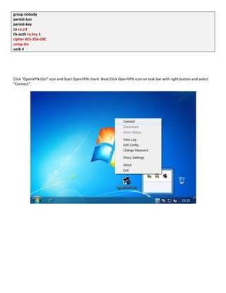 group nobody
persist-tun
persist-key
ca ca.crt
tls-auth ta.key 1
cipher AES-256-CBC
comp-lzo
verb 4
Click "OpenVPN GUI" icon and Start OpenVPN client. Next Click OpenVPN icon on task-bar with right button and select
"Connect".
 