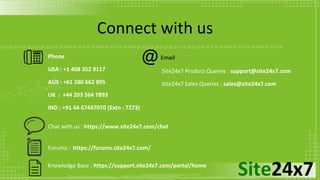Site24x7Knowledge Base : https://support.site24x7.com/portal/home
Phone
USA : +1 408 352 9117
AUS : +61 280 662 895
UK : +44 203 564 7893
IND : +91 44 67447070 (Extn : 7273)
Site24x7 Product Queries : support@site24x7.com
Site24x7 Sales Queries : sales@site24x7.com
Chat with us : https://www.site24x7.com/chat
Forums : https://forums.site24x7.com/
Email
Connect with us
 