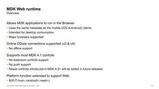 6Public© 2019 SAP SE or an SAP affiliate company. All rights reserved. ǀ
Allows MDK applications to run in the Browser
§ Uses the same metadata as the mobile (iOS & Android) clients
§ Intended for desktop consumption
§ Major browsers supported
Online OData connections supported (v2 & v4)
§ No offline support
Supports most MDK 4.1 controls
§ No extension controls support
§ No push support
§ Newer controls introduced in MDK 4.2+ will be added in future releases
Platform function extended to support Web
§ $(PLT,<ios>,<android>,<web>)
MDK Web runtime
Overview
 
