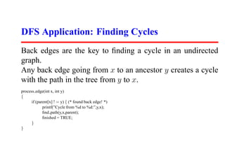 DFS Application: Finding Cycles
Back edges are the key to ﬁnding a cycle in an undirected
graph.
Any back edge going from x to an ancestor y creates a cycle
with the path in the tree from y to x.
process edge(int x, int y)
{
      if (parent[x] ! = y) { (* found back edge! *)
             printf(”Cycle from %d to %d:”,y,x);
             ﬁnd path(y,x,parent);
             ﬁnished = TRUE;
      }
}
 